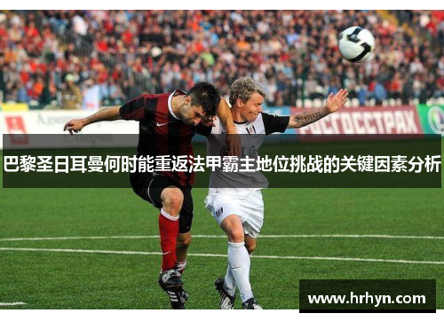 巴黎圣日耳曼何时能重返法甲霸主地位挑战的关键因素分析